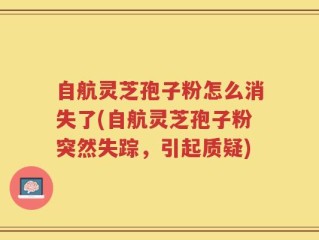 自航灵芝孢子粉怎么消失了(自航灵芝孢子粉突然失踪，引起质疑)