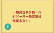 一般灵芝多少钱一斤 6个(一斤一般灵芝价格是多少？)