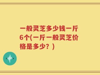 一般灵芝多少钱一斤 6个(一斤一般灵芝价格是多少？)