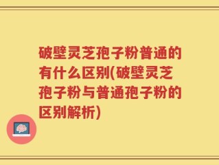 破壁灵芝孢子粉普通的有什么区别(破壁灵芝孢子粉与普通孢子粉的区别解析)