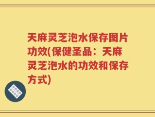 天麻灵芝泡水保存图片功效(保健圣品：天麻灵芝泡水的功效和保存方式)