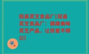 冠县灵芝食品厂(冠县灵芝食品厂：健康美味灵芝产品，让你爱不释口)