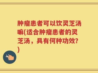 肿瘤患者可以饮灵芝汤嘛(适合肿瘤患者的灵芝汤，具有何种功效？)