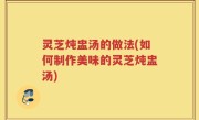 灵芝炖盅汤的做法(如何制作美味的灵芝炖盅汤)