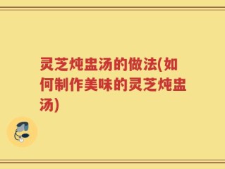 灵芝炖盅汤的做法(如何制作美味的灵芝炖盅汤)