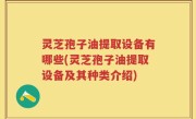 灵芝孢子油提取设备有哪些(灵芝孢子油提取设备及其种类介绍)