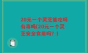 20元一个灵芝能吃吗有毒吗(20元一个灵芝安全食用吗？)