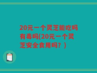20元一个灵芝能吃吗有毒吗(20元一个灵芝安全食用吗？)
