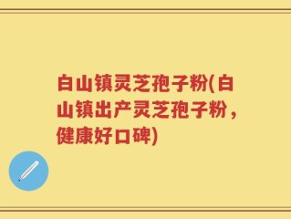 白山镇灵芝孢子粉(白山镇出产灵芝孢子粉，健康好口碑)