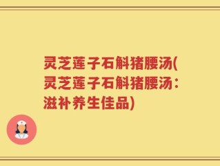 灵芝莲子石斛猪腰汤(灵芝莲子石斛猪腰汤：滋补养生佳品)