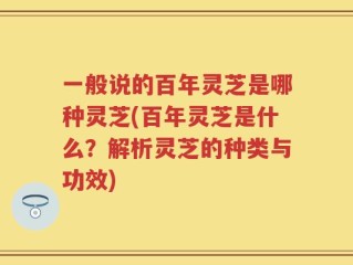一般说的百年灵芝是哪种灵芝(百年灵芝是什么？解析灵芝的种类与功效)