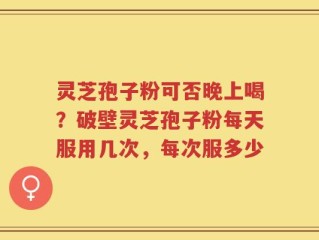 灵芝孢子粉可否晚上喝？破壁灵芝孢子粉每天服用几次，每次服多少
