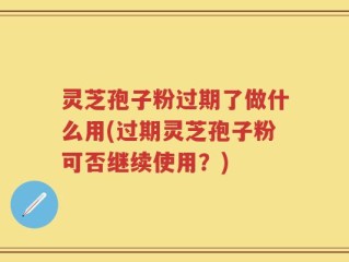 灵芝孢子粉过期了做什么用(过期灵芝孢子粉可否继续使用？)