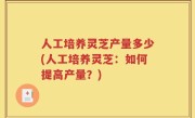 人工培养灵芝产量多少(人工培养灵芝：如何提高产量？)