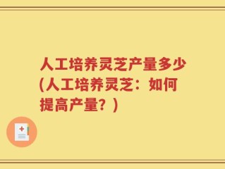 人工培养灵芝产量多少(人工培养灵芝：如何提高产量？)