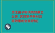 灵芝孢子粉淡斑效果怎么样_灵芝孢子粉对淡斑效果的全面评估)