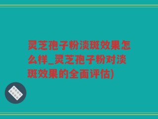 灵芝孢子粉淡斑效果怎么样_灵芝孢子粉对淡斑效果的全面评估)