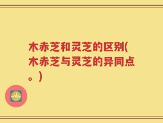 木赤芝和灵芝的区别(木赤芝与灵芝的异同点。)