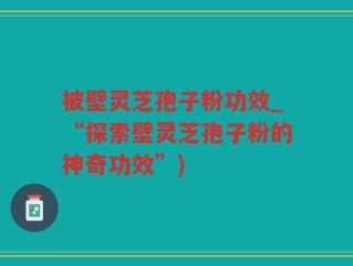被壁灵芝孢子粉功效_“探索壁灵芝孢子粉的神奇功效”)