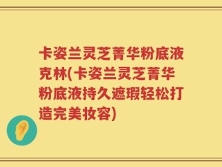 卡姿兰灵芝菁华粉底液克林(卡姿兰灵芝菁华粉底液持久遮瑕轻松打造完美妆容)