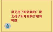 灵芝孢子粉袋装的？灵芝孢子粉外包装介绍有哪些