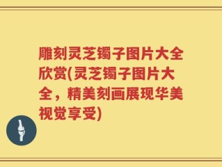 雕刻灵芝镯子图片大全欣赏(灵芝镯子图片大全，精美刻画展现华美视觉享受)
