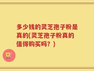 多少钱的灵芝孢子粉是真的(灵芝孢子粉真的值得购买吗？)