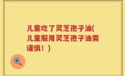 儿童吃了灵芝孢子油(儿童服用灵芝孢子油需谨慎！)
