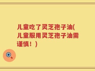 儿童吃了灵芝孢子油(儿童服用灵芝孢子油需谨慎！)