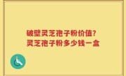 破壁灵芝孢子粉价值？灵芝孢子粉多少钱一盒