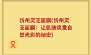 忻州灵芝面膜(忻州灵芝面膜：让肌肤焕发自然光彩的秘密)