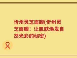 忻州灵芝面膜(忻州灵芝面膜：让肌肤焕发自然光彩的秘密)