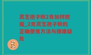灵芝孢子粉2克如何把握_2克灵芝孢子粉的正确使用方法与健康益处
