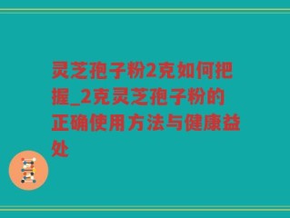 灵芝孢子粉2克如何把握_2克灵芝孢子粉的正确使用方法与健康益处