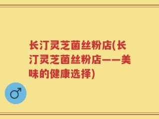 长汀灵芝菌丝粉店(长汀灵芝菌丝粉店——美味的健康选择)