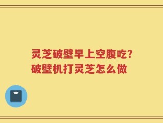 灵芝破壁早上空腹吃？破壁机打灵芝怎么做