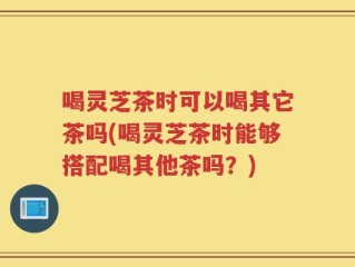 喝灵芝茶时可以喝其它茶吗(喝灵芝茶时能够搭配喝其他茶吗？)