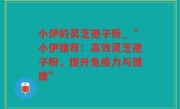 小伊的灵芝孢子粉_“小伊推荐：高效灵芝孢子粉，提升免疫力与健康”