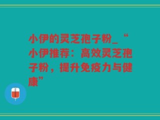 小伊的灵芝孢子粉_“小伊推荐：高效灵芝孢子粉，提升免疫力与健康”