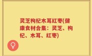 灵芝枸杞木耳红枣(健康食材合集：灵芝、枸杞、木耳、红枣)