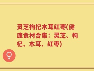 灵芝枸杞木耳红枣(健康食材合集：灵芝、枸杞、木耳、红枣)