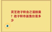 灵芝孢子粉自己灌胶囊？孢子粉市面售价是多少