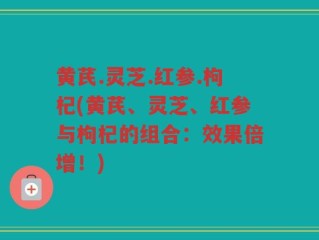 黄芪.灵芝.红参.枸杞(黄芪、灵芝、红参与枸杞的组合：效果倍增！)