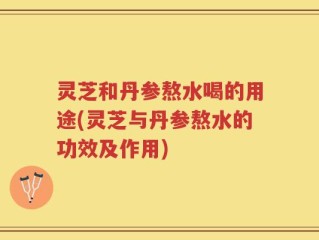 灵芝和丹参熬水喝的用途(灵芝与丹参熬水的功效及作用)