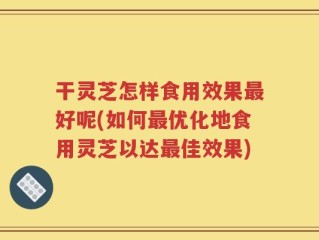 干灵芝怎样食用效果最好呢(如何最优化地食用灵芝以达最佳效果)