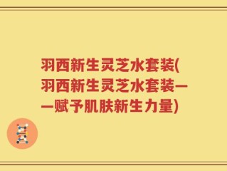 羽西新生灵芝水套装(羽西新生灵芝水套装——赋予肌肤新生力量)