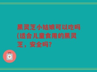 黑灵芝小姑娘可以吃吗(适合儿童食用的黑灵芝，安全吗？