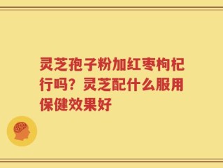 灵芝孢子粉加红枣枸杞行吗？灵芝配什么服用保健效果好