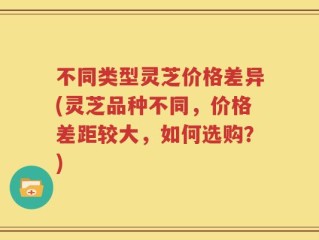 不同类型灵芝价格差异(灵芝品种不同，价格差距较大，如何选购？)