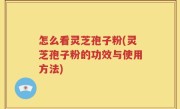 怎么看灵芝孢子粉(灵芝孢子粉的功效与使用方法)